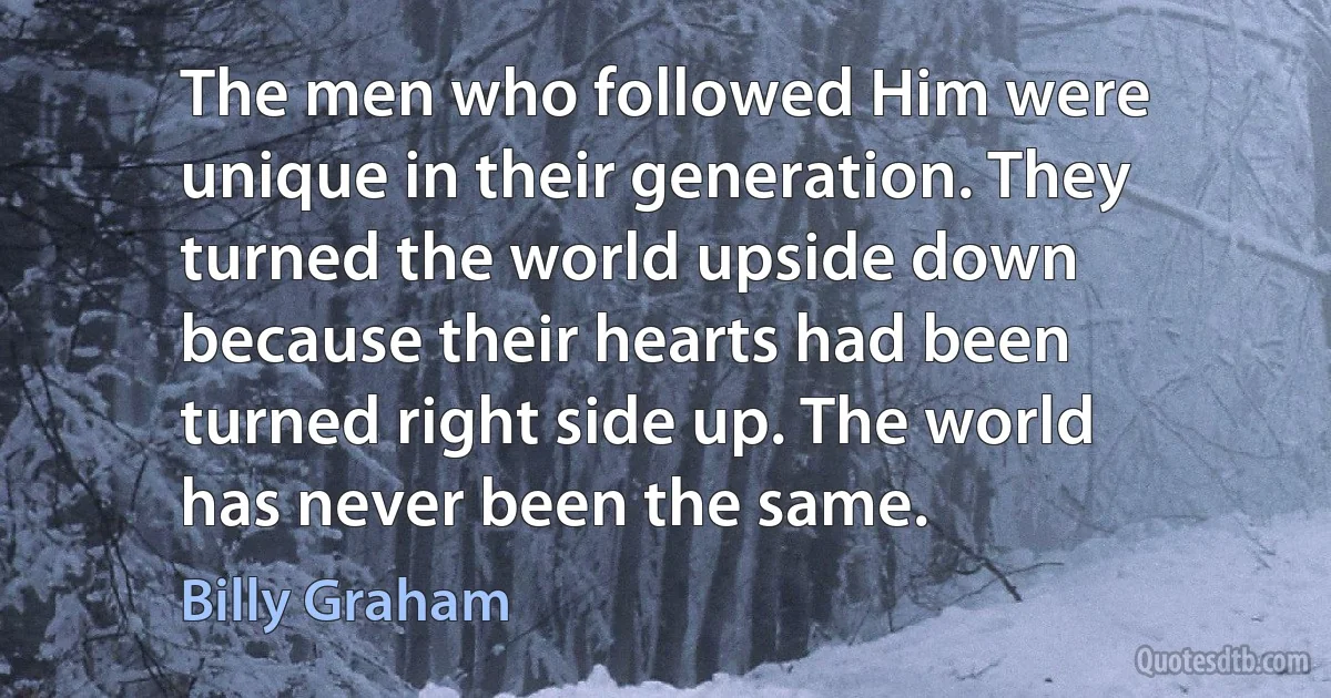 The men who followed Him were unique in their generation. They turned the world upside down because their hearts had been turned right side up. The world has never been the same. (Billy Graham)