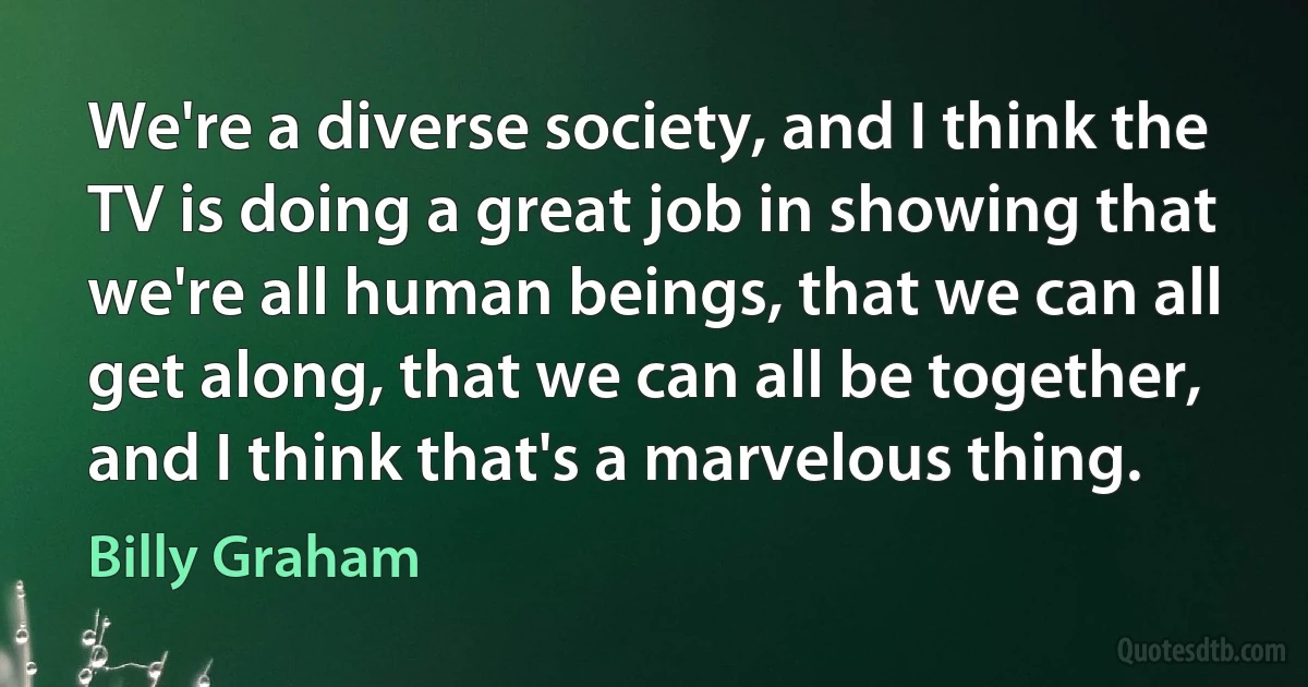 We're a diverse society, and I think the TV is doing a great job in showing that we're all human beings, that we can all get along, that we can all be together, and I think that's a marvelous thing. (Billy Graham)