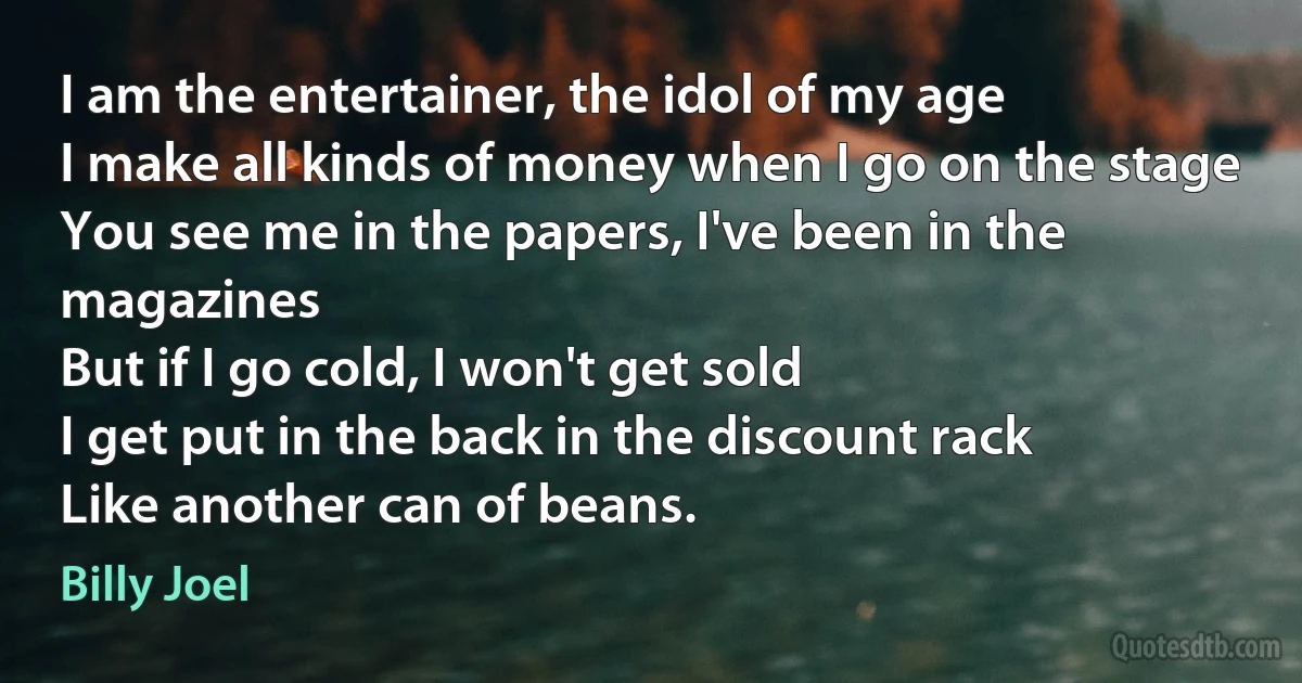 I am the entertainer, the idol of my age
I make all kinds of money when I go on the stage
You see me in the papers, I've been in the magazines
But if I go cold, I won't get sold
I get put in the back in the discount rack
Like another can of beans. (Billy Joel)