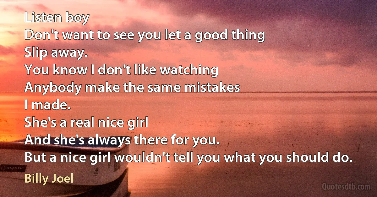 Listen boy
Don't want to see you let a good thing
Slip away.
You know I don't like watching
Anybody make the same mistakes
I made.
She's a real nice girl
And she's always there for you.
But a nice girl wouldn't tell you what you should do. (Billy Joel)