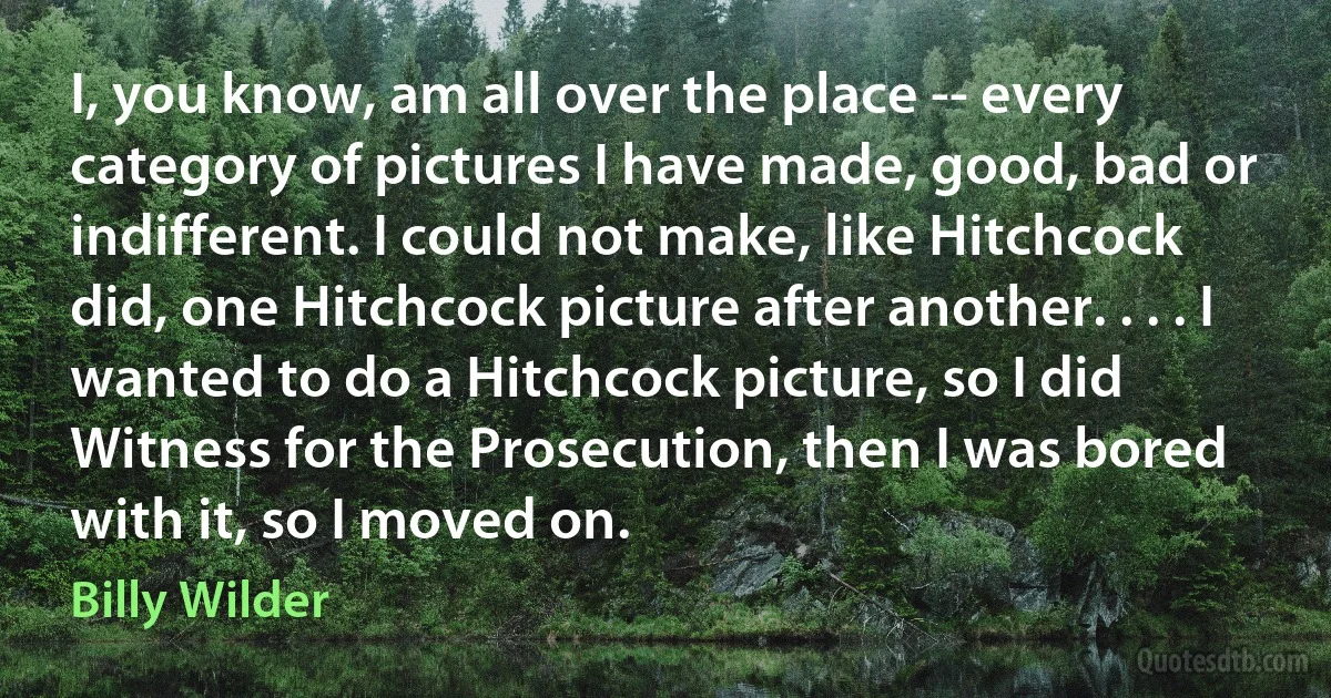 I, you know, am all over the place -- every category of pictures I have made, good, bad or indifferent. I could not make, like Hitchcock did, one Hitchcock picture after another. . . . I wanted to do a Hitchcock picture, so I did Witness for the Prosecution, then I was bored with it, so I moved on. (Billy Wilder)