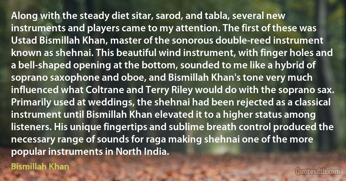 Along with the steady diet sitar, sarod, and tabla, several new instruments and players came to my attention. The first of these was Ustad Bismillah Khan, master of the sonorous double-reed instrument known as shehnai. This beautiful wind instrument, with finger holes and a bell-shaped opening at the bottom, sounded to me like a hybrid of soprano saxophone and oboe, and Bismillah Khan's tone very much influenced what Coltrane and Terry Riley would do with the soprano sax. Primarily used at weddings, the shehnai had been rejected as a classical instrument until Bismillah Khan elevated it to a higher status among listeners. His unique fingertips and sublime breath control produced the necessary range of sounds for raga making shehnai one of the more popular instruments in North India. (Bismillah Khan)