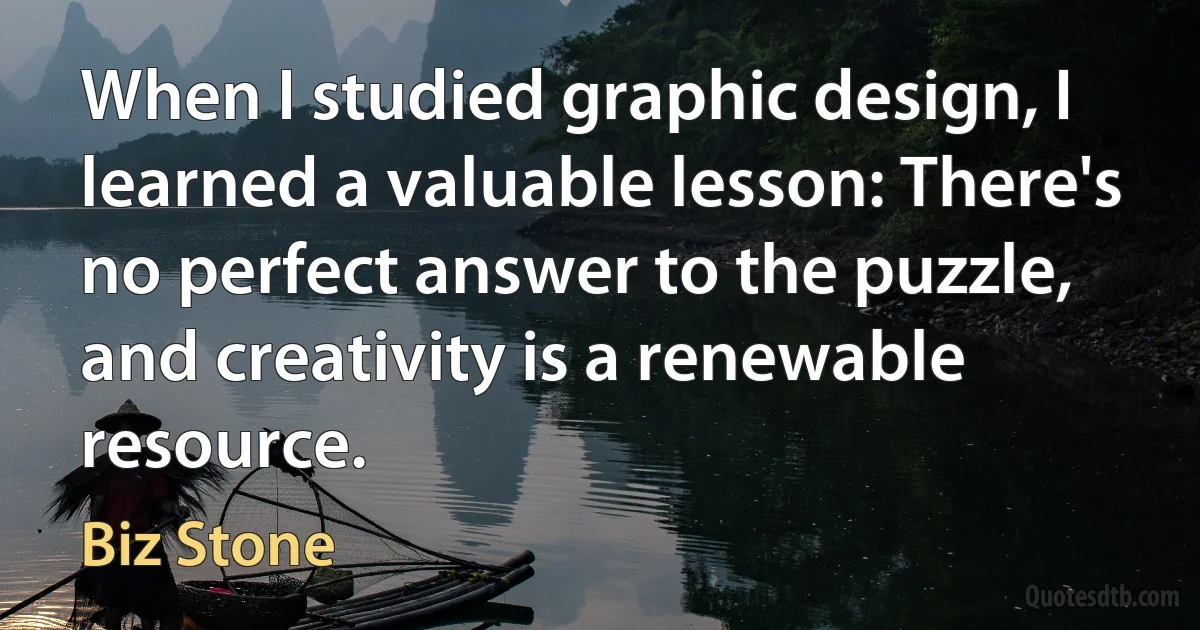 When I studied graphic design, I learned a valuable lesson: There's no perfect answer to the puzzle, and creativity is a renewable resource. (Biz Stone)