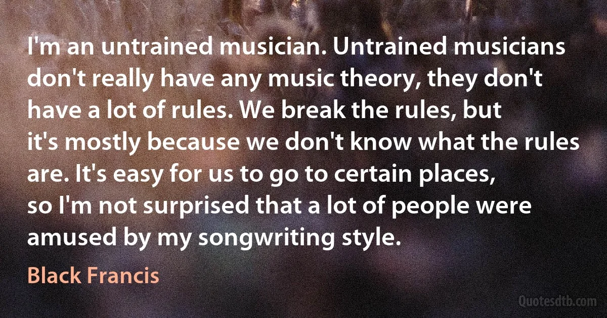 I'm an untrained musician. Untrained musicians don't really have any music theory, they don't have a lot of rules. We break the rules, but it's mostly because we don't know what the rules are. It's easy for us to go to certain places, so I'm not surprised that a lot of people were amused by my songwriting style. (Black Francis)