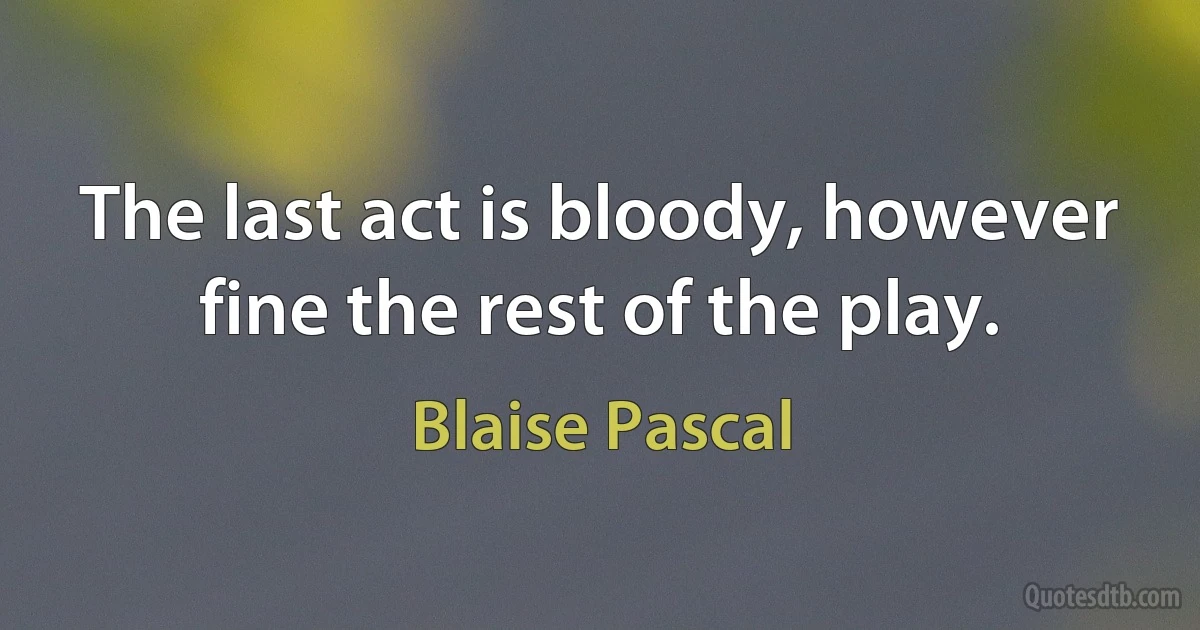 The last act is bloody, however fine the rest of the play. (Blaise Pascal)