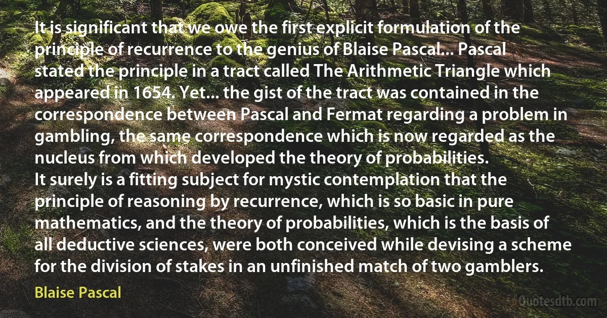 It is significant that we owe the first explicit formulation of the principle of recurrence to the genius of Blaise Pascal... Pascal stated the principle in a tract called The Arithmetic Triangle which appeared in 1654. Yet... the gist of the tract was contained in the correspondence between Pascal and Fermat regarding a problem in gambling, the same correspondence which is now regarded as the nucleus from which developed the theory of probabilities.
It surely is a fitting subject for mystic contemplation that the principle of reasoning by recurrence, which is so basic in pure mathematics, and the theory of probabilities, which is the basis of all deductive sciences, were both conceived while devising a scheme for the division of stakes in an unfinished match of two gamblers. (Blaise Pascal)