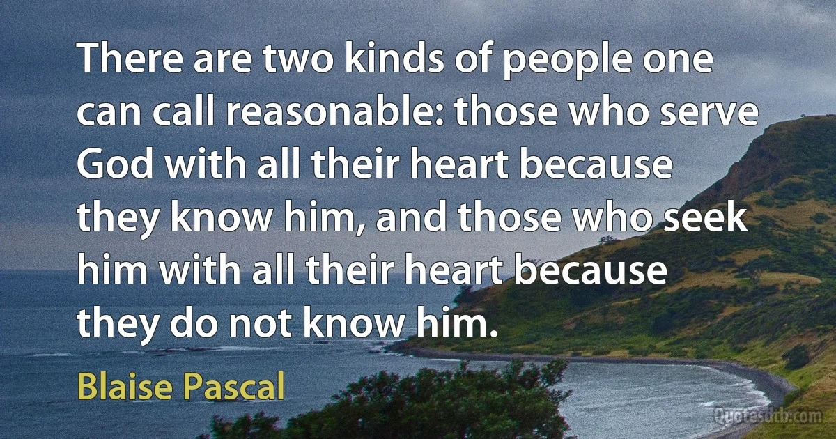 There are two kinds of people one can call reasonable: those who serve God with all their heart because they know him, and those who seek him with all their heart because they do not know him. (Blaise Pascal)