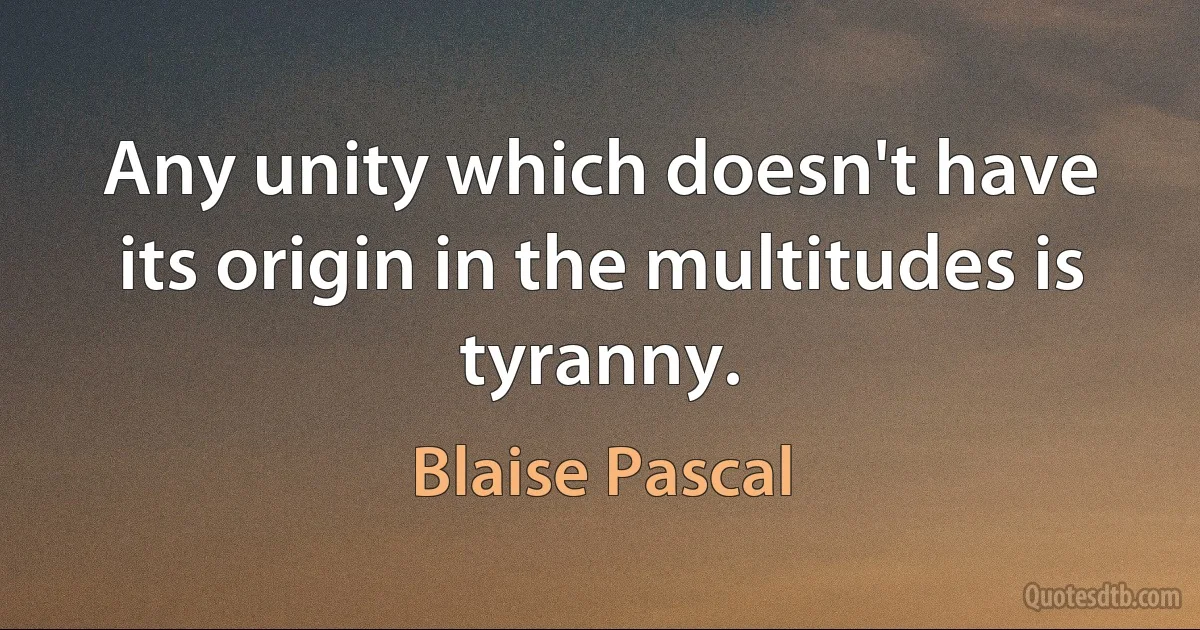 Any unity which doesn't have its origin in the multitudes is tyranny. (Blaise Pascal)