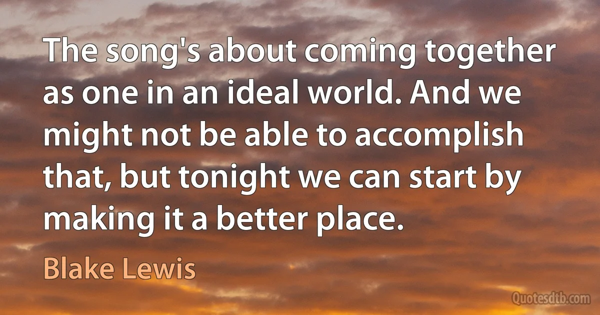 The song's about coming together as one in an ideal world. And we might not be able to accomplish that, but tonight we can start by making it a better place. (Blake Lewis)