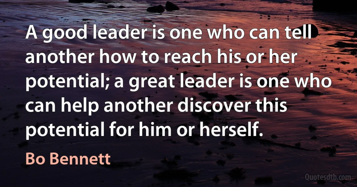 A good leader is one who can tell another how to reach his or her potential; a great leader is one who can help another discover this potential for him or herself. (Bo Bennett)