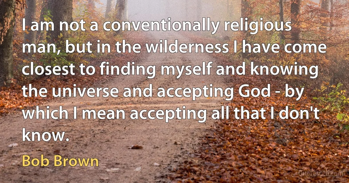 I am not a conventionally religious man, but in the wilderness I have come closest to finding myself and knowing the universe and accepting God - by which I mean accepting all that I don't know. (Bob Brown)