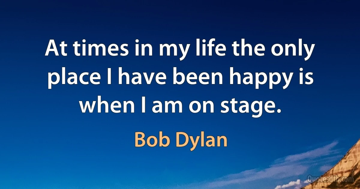 At times in my life the only place I have been happy is when I am on stage. (Bob Dylan)