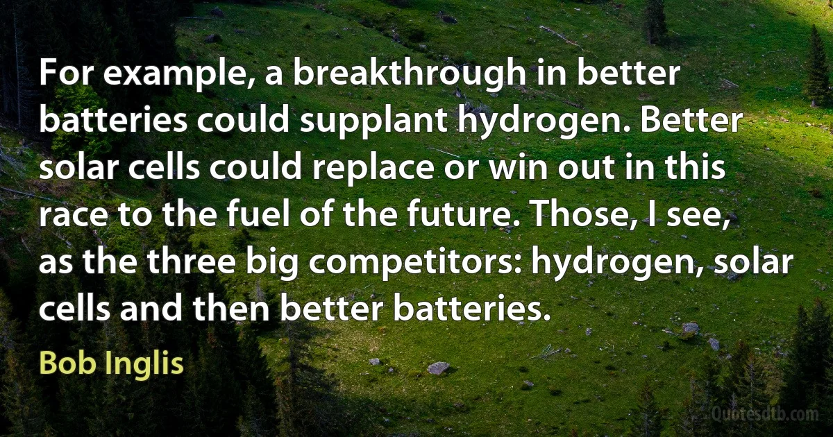 For example, a breakthrough in better batteries could supplant hydrogen. Better solar cells could replace or win out in this race to the fuel of the future. Those, I see, as the three big competitors: hydrogen, solar cells and then better batteries. (Bob Inglis)