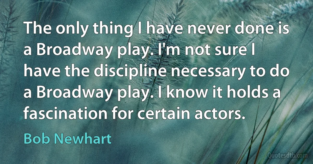 The only thing I have never done is a Broadway play. I'm not sure I have the discipline necessary to do a Broadway play. I know it holds a fascination for certain actors. (Bob Newhart)