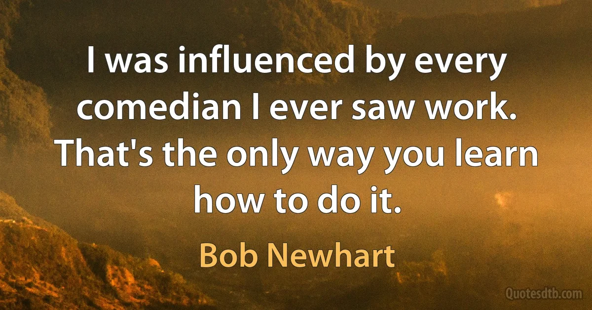 I was influenced by every comedian I ever saw work. That's the only way you learn how to do it. (Bob Newhart)