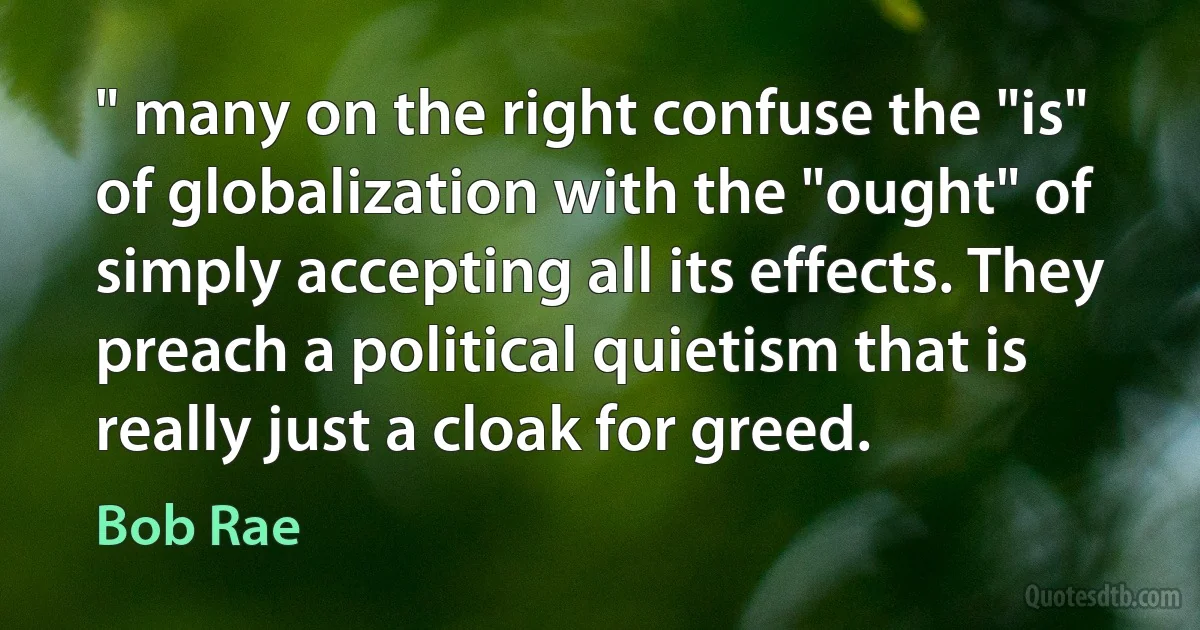 " many on the right confuse the "is" of globalization with the "ought" of simply accepting all its effects. They preach a political quietism that is really just a cloak for greed. (Bob Rae)