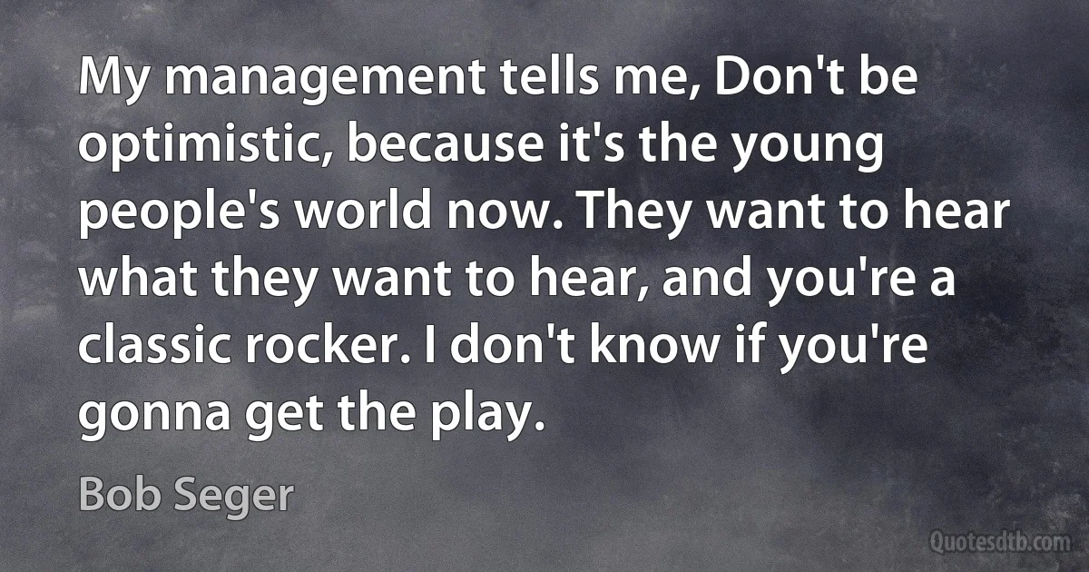 My management tells me, Don't be optimistic, because it's the young people's world now. They want to hear what they want to hear, and you're a classic rocker. I don't know if you're gonna get the play. (Bob Seger)