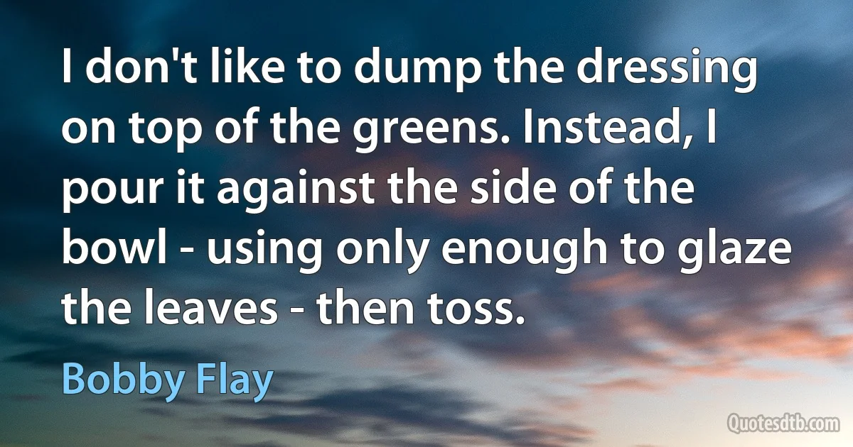 I don't like to dump the dressing on top of the greens. Instead, I pour it against the side of the bowl - using only enough to glaze the leaves - then toss. (Bobby Flay)