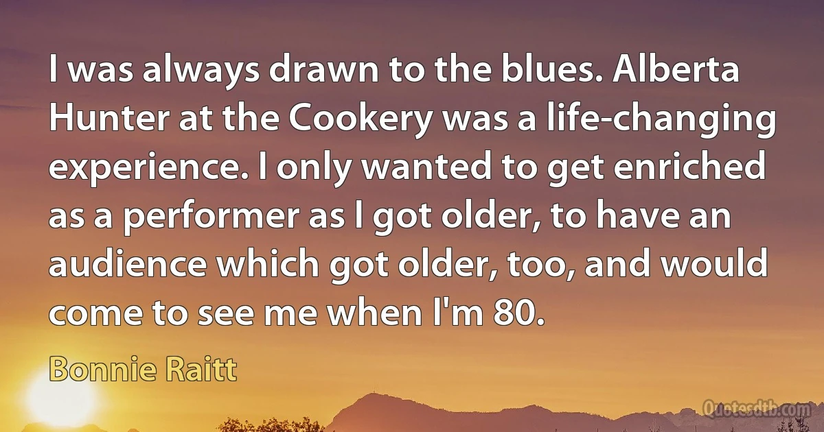 I was always drawn to the blues. Alberta Hunter at the Cookery was a life-changing experience. I only wanted to get enriched as a performer as I got older, to have an audience which got older, too, and would come to see me when I'm 80. (Bonnie Raitt)