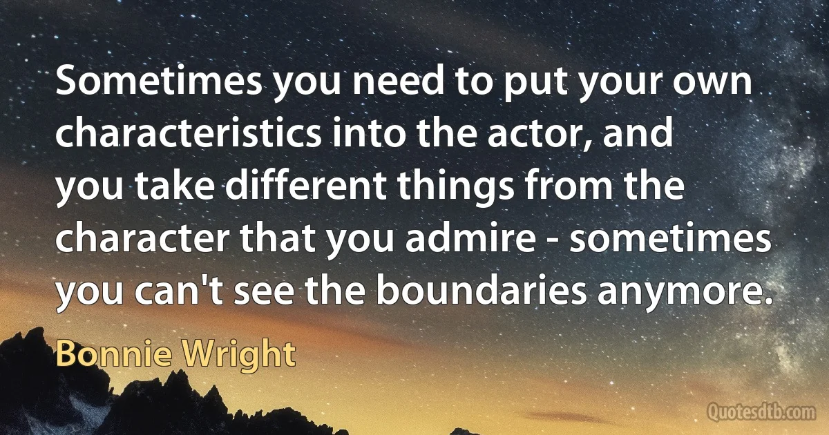 Sometimes you need to put your own characteristics into the actor, and you take different things from the character that you admire - sometimes you can't see the boundaries anymore. (Bonnie Wright)