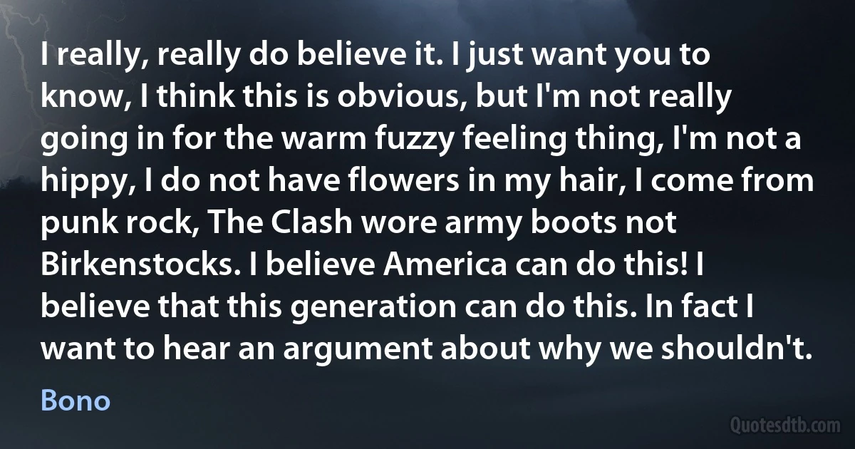 I really, really do believe it. I just want you to know, I think this is obvious, but I'm not really going in for the warm fuzzy feeling thing, I'm not a hippy, I do not have flowers in my hair, I come from punk rock, The Clash wore army boots not Birkenstocks. I believe America can do this! I believe that this generation can do this. In fact I want to hear an argument about why we shouldn't. (Bono)