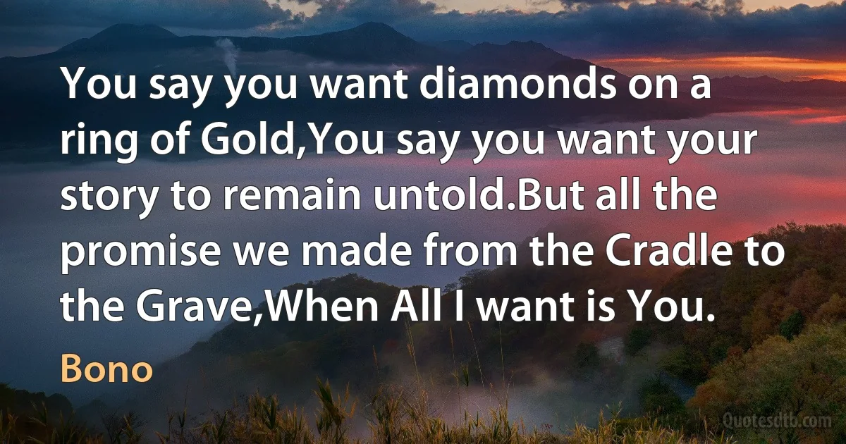 You say you want diamonds on a ring of Gold,You say you want your story to remain untold.But all the promise we made from the Cradle to the Grave,When All I want is You. (Bono)