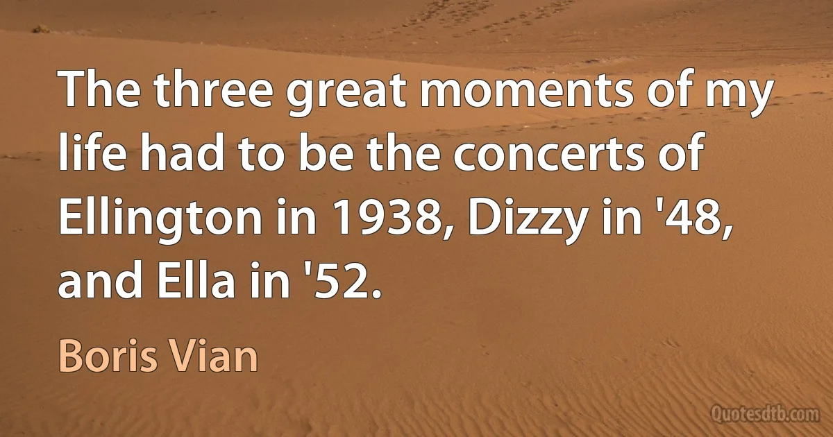 The three great moments of my life had to be the concerts of Ellington in 1938, Dizzy in '48, and Ella in '52. (Boris Vian)