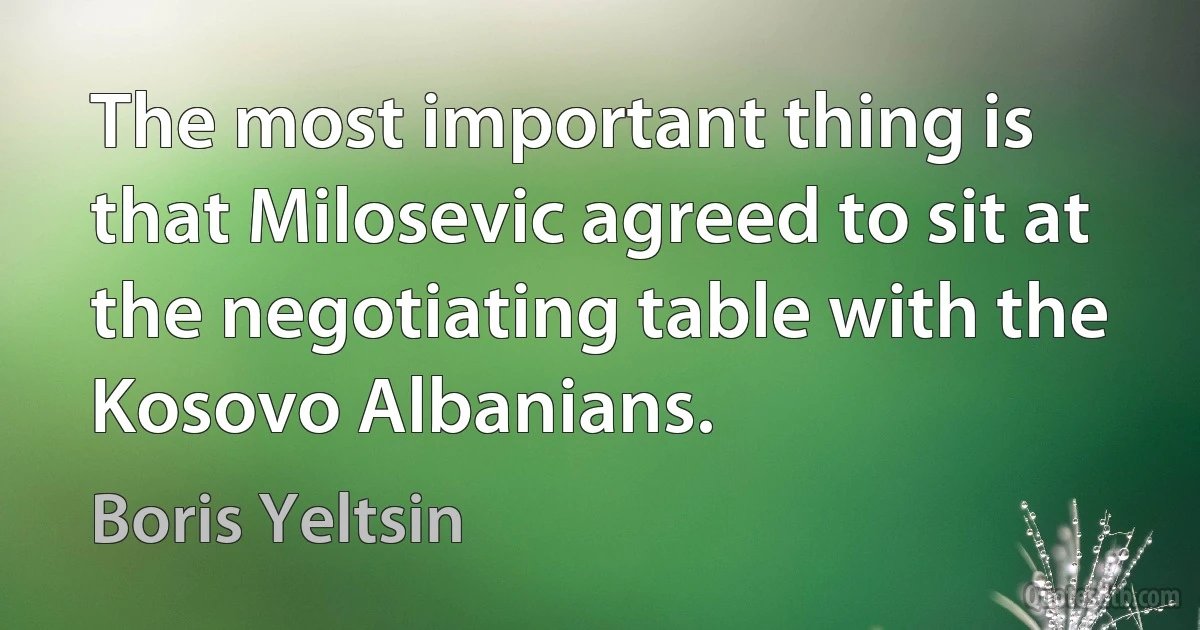 The most important thing is that Milosevic agreed to sit at the negotiating table with the Kosovo Albanians. (Boris Yeltsin)