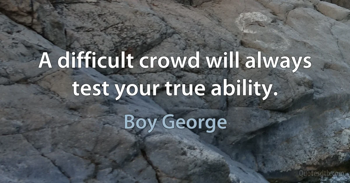 A difficult crowd will always test your true ability. (Boy George)