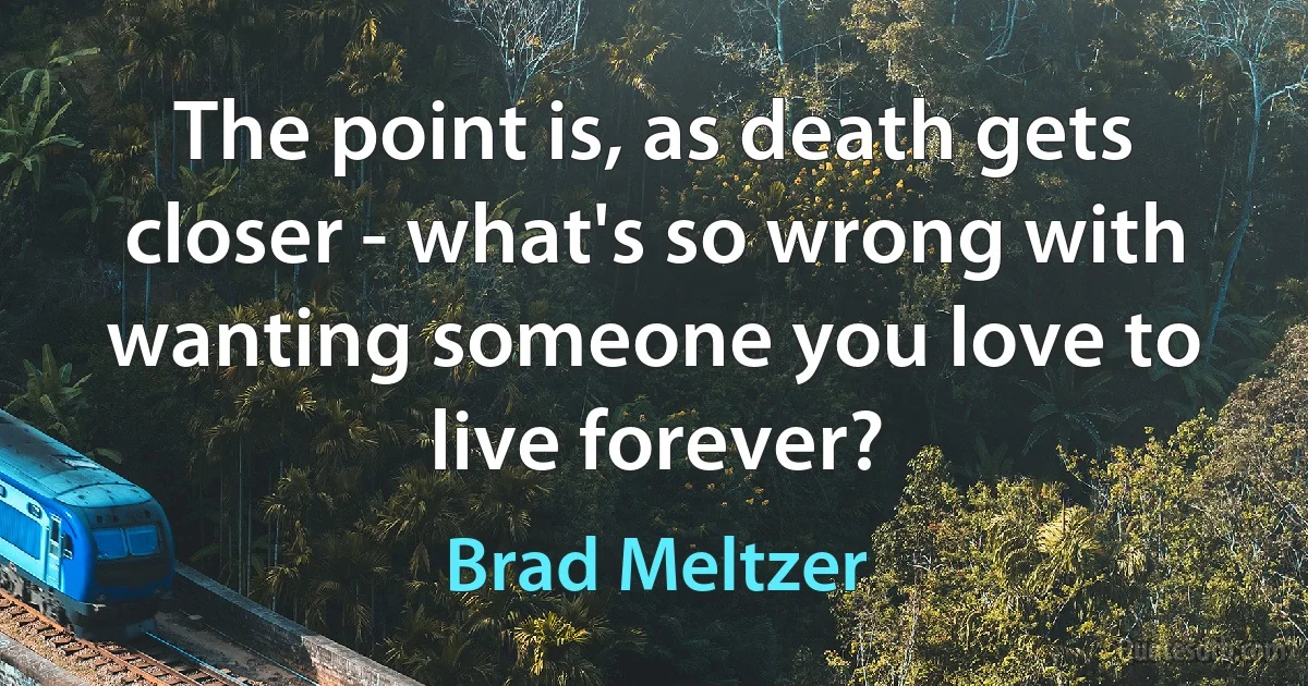 The point is, as death gets closer - what's so wrong with wanting someone you love to live forever? (Brad Meltzer)