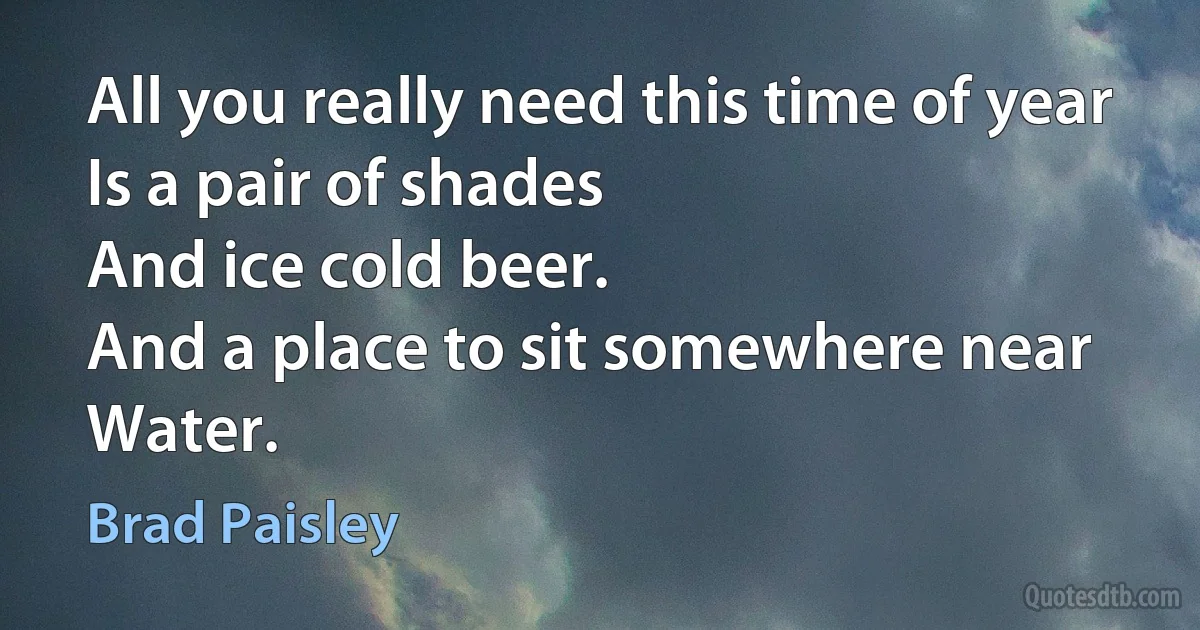 All you really need this time of year
Is a pair of shades
And ice cold beer.
And a place to sit somewhere near
Water. (Brad Paisley)