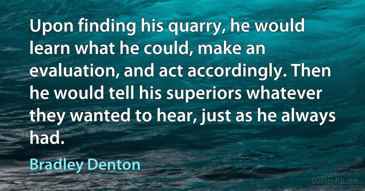 Upon finding his quarry, he would learn what he could, make an evaluation, and act accordingly. Then he would tell his superiors whatever they wanted to hear, just as he always had. (Bradley Denton)