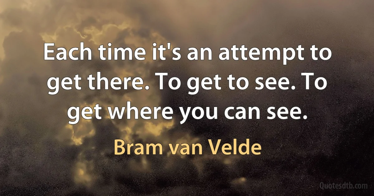 Each time it's an attempt to get there. To get to see. To get where you can see. (Bram van Velde)