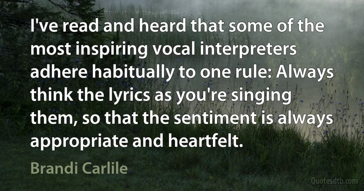 I've read and heard that some of the most inspiring vocal interpreters adhere habitually to one rule: Always think the lyrics as you're singing them, so that the sentiment is always appropriate and heartfelt. (Brandi Carlile)