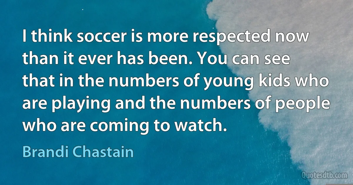 I think soccer is more respected now than it ever has been. You can see that in the numbers of young kids who are playing and the numbers of people who are coming to watch. (Brandi Chastain)