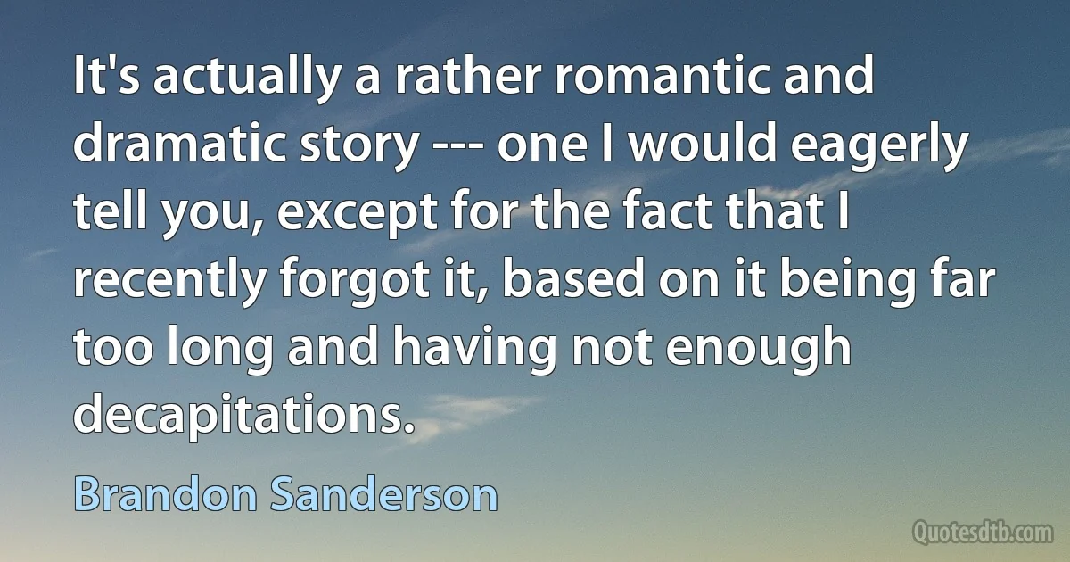 It's actually a rather romantic and dramatic story --- one I would eagerly tell you, except for the fact that I recently forgot it, based on it being far too long and having not enough decapitations. (Brandon Sanderson)