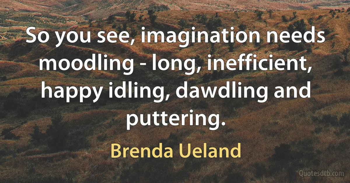 So you see, imagination needs moodling - long, inefficient, happy idling, dawdling and puttering. (Brenda Ueland)