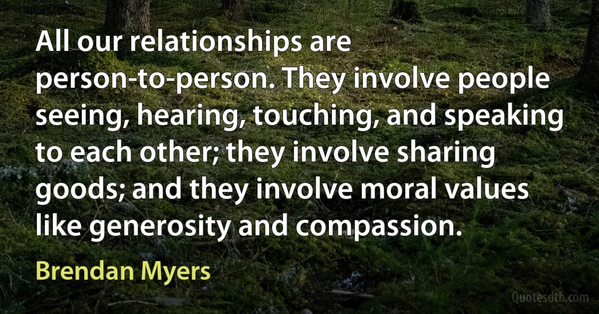 All our relationships are person-to-person. They involve people seeing, hearing, touching, and speaking to each other; they involve sharing goods; and they involve moral values like generosity and compassion. (Brendan Myers)