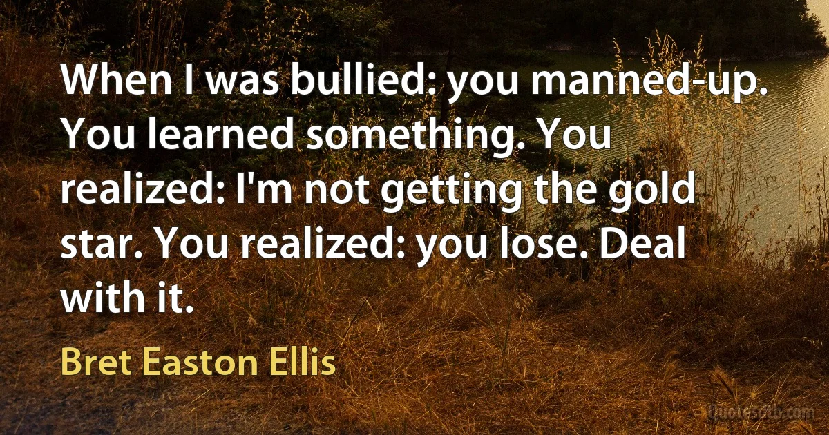 When I was bullied: you manned-up. You learned something. You realized: I'm not getting the gold star. You realized: you lose. Deal with it. (Bret Easton Ellis)