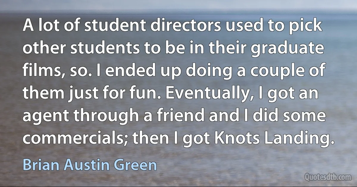 A lot of student directors used to pick other students to be in their graduate films, so. I ended up doing a couple of them just for fun. Eventually, I got an agent through a friend and I did some commercials; then I got Knots Landing. (Brian Austin Green)