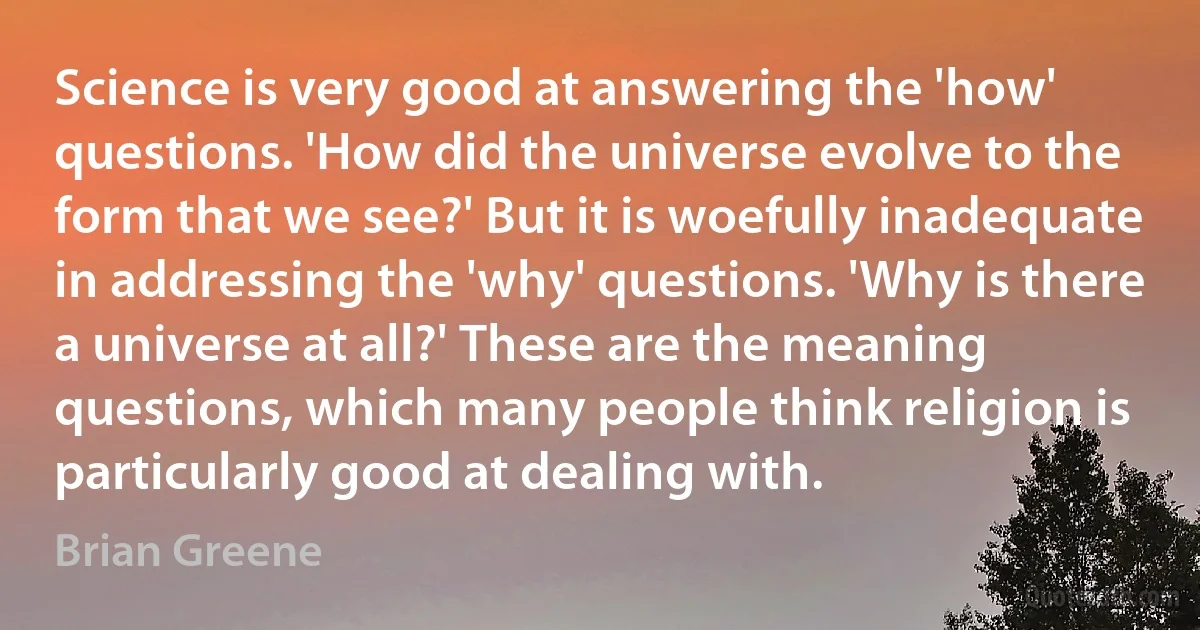 Science is very good at answering the 'how' questions. 'How did the universe evolve to the form that we see?' But it is woefully inadequate in addressing the 'why' questions. 'Why is there a universe at all?' These are the meaning questions, which many people think religion is particularly good at dealing with. (Brian Greene)