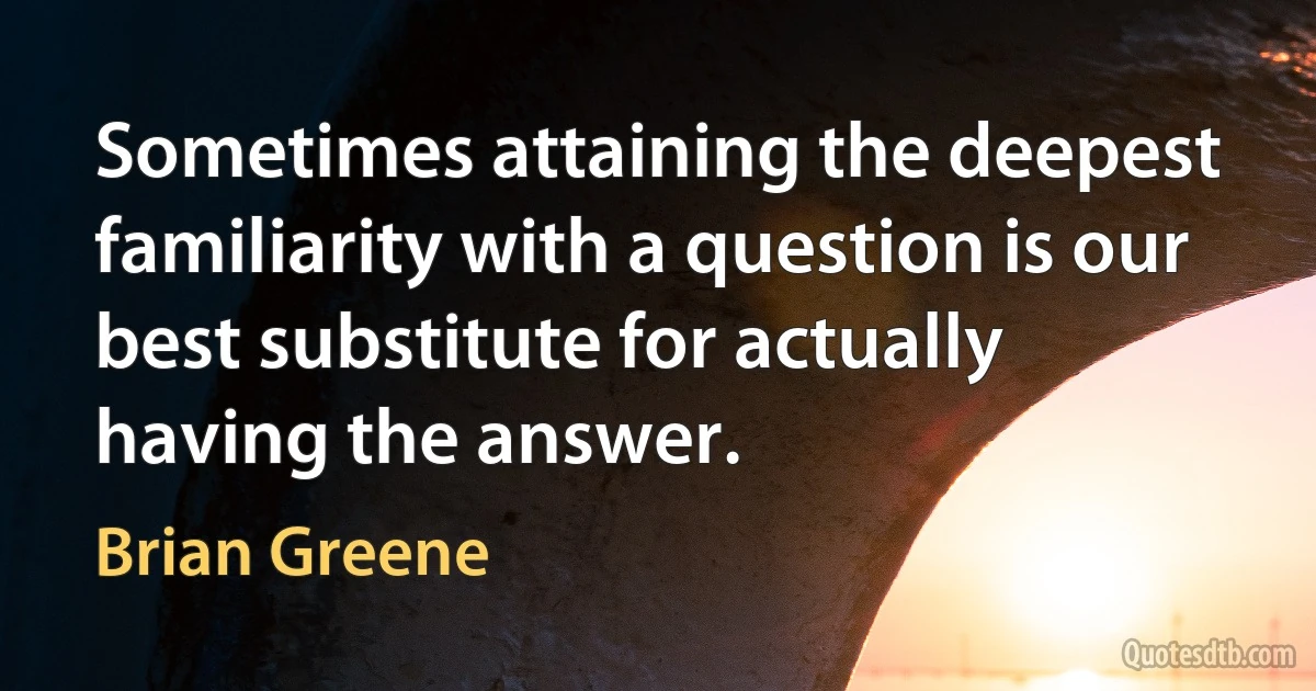 Sometimes attaining the deepest familiarity with a question is our best substitute for actually having the answer. (Brian Greene)