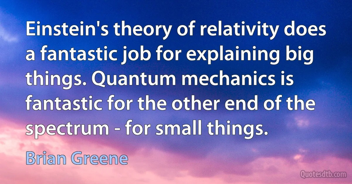 Einstein's theory of relativity does a fantastic job for explaining big things. Quantum mechanics is fantastic for the other end of the spectrum - for small things. (Brian Greene)