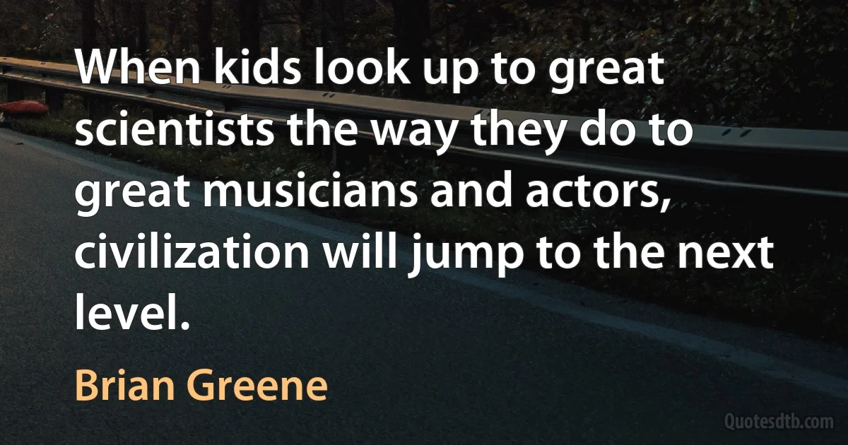 When kids look up to great scientists the way they do to great musicians and actors, civilization will jump to the next level. (Brian Greene)