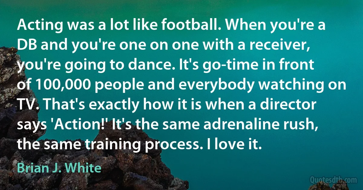 Acting was a lot like football. When you're a DB and you're one on one with a receiver, you're going to dance. It's go-time in front of 100,000 people and everybody watching on TV. That's exactly how it is when a director says 'Action!' It's the same adrenaline rush, the same training process. I love it. (Brian J. White)