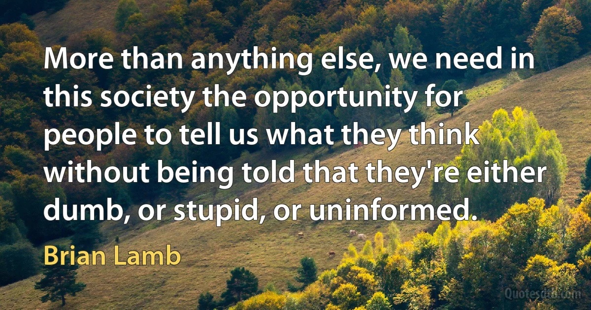 More than anything else, we need in this society the opportunity for people to tell us what they think without being told that they're either dumb, or stupid, or uninformed. (Brian Lamb)