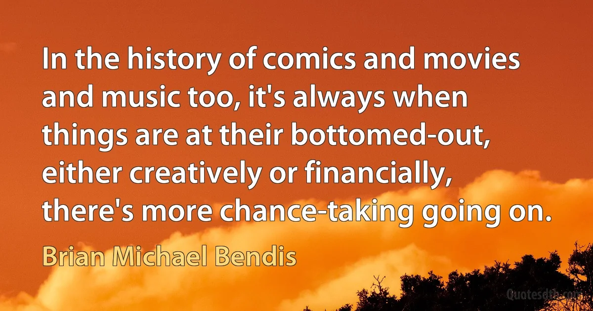 In the history of comics and movies and music too, it's always when things are at their bottomed-out, either creatively or financially, there's more chance-taking going on. (Brian Michael Bendis)