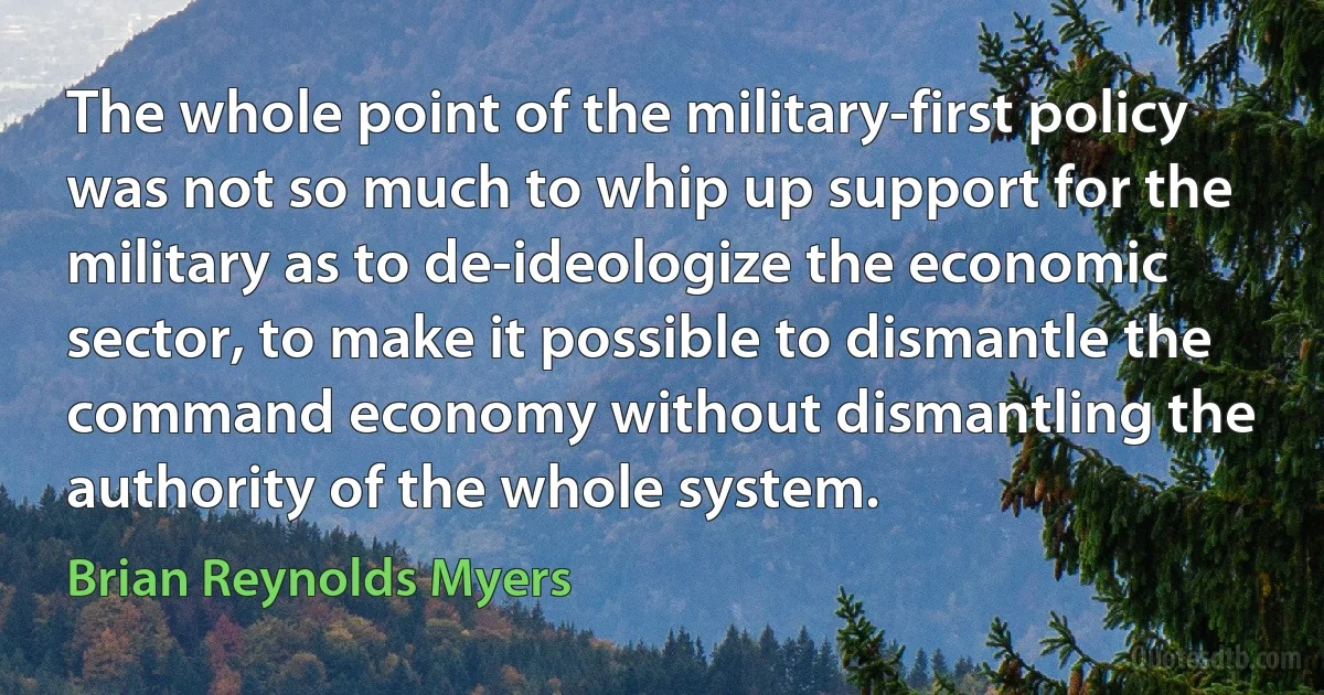 The whole point of the military-first policy was not so much to whip up support for the military as to de-ideologize the economic sector, to make it possible to dismantle the command economy without dismantling the authority of the whole system. (Brian Reynolds Myers)