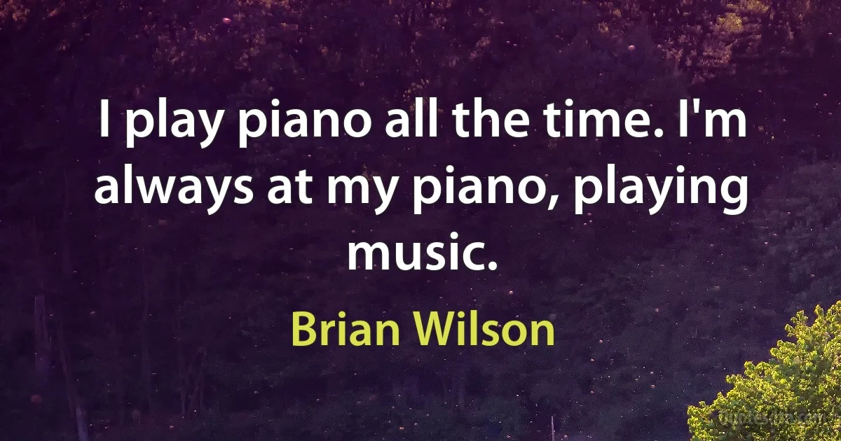 I play piano all the time. I'm always at my piano, playing music. (Brian Wilson)