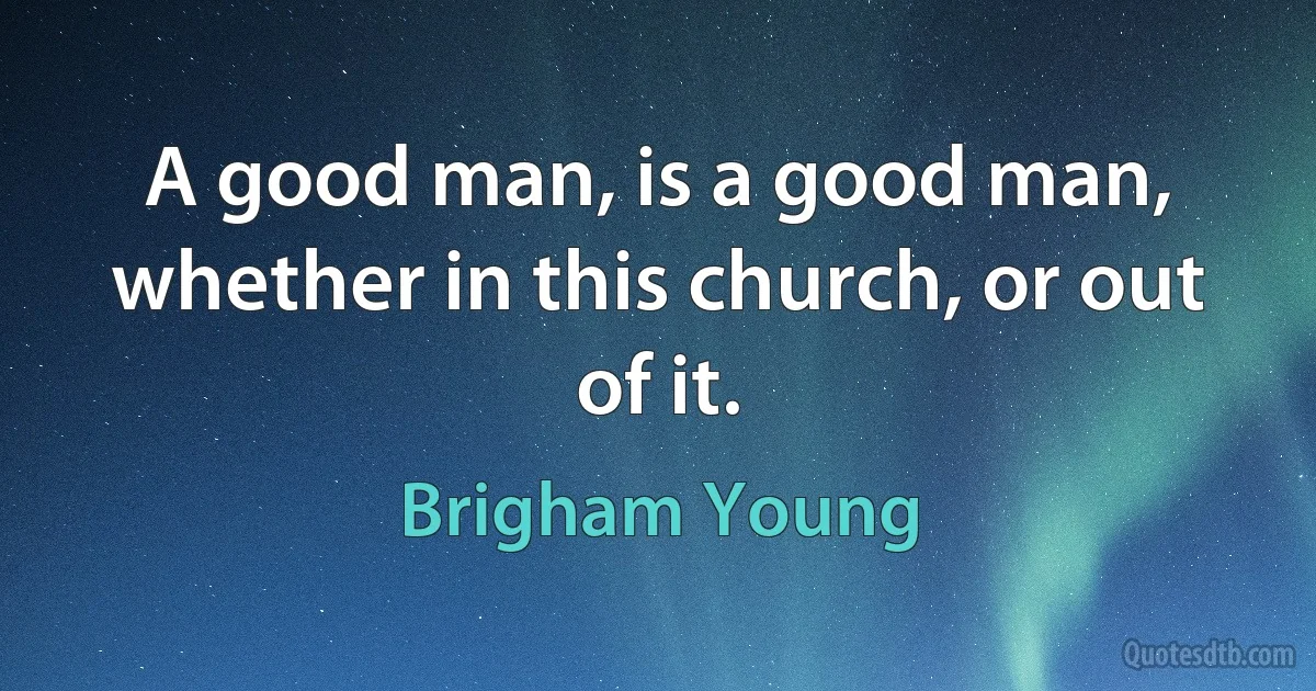 A good man, is a good man, whether in this church, or out of it. (Brigham Young)